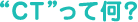 “CT”って何?